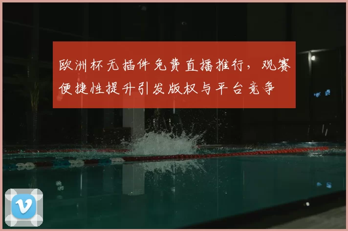 欧洲杯无插件免费直播推行,观赛便捷性提升引发版权与平台竞争