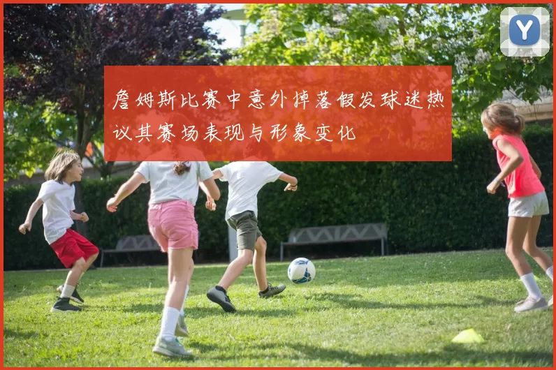 詹姆斯比赛中意外掉落假发球迷热议其赛场表现与形象变化