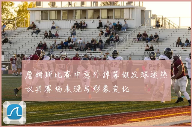 詹姆斯比赛中意外掉落假发球迷热议其赛场表现与形象变化