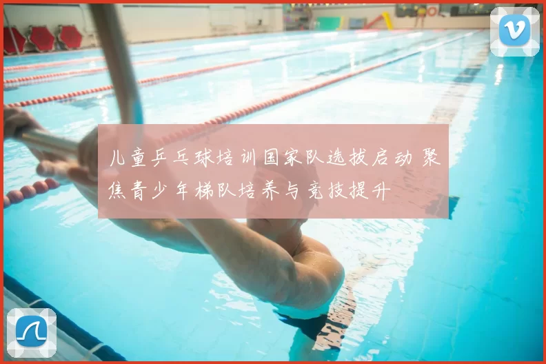 儿童乒乓球培训国家队选拔启动 聚焦青少年梯队培养与竞技提升