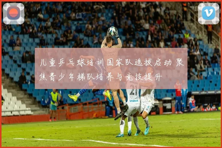 儿童乒乓球培训国家队选拔启动 聚焦青少年梯队培养与竞技提升