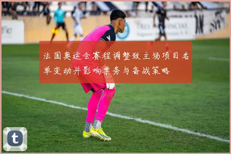 法国奥运会赛程调整致主场项目名单变动并影响票务与备战策略