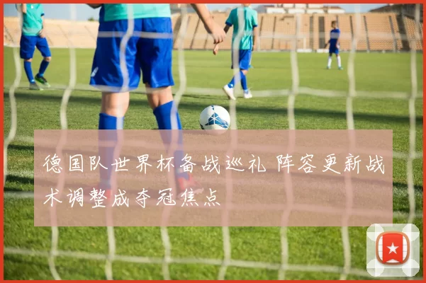 德国队世界杯备战巡礼 阵容更新战术调整成夺冠焦点