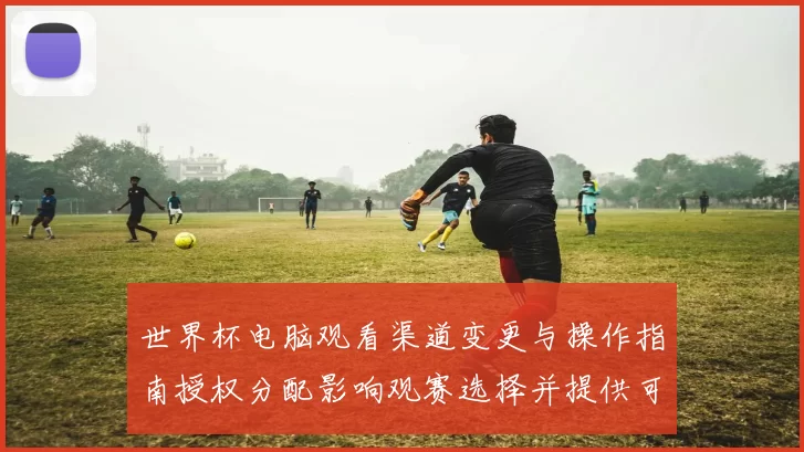 世界杯电脑观看渠道变更与操作指南授权分配影响观赛选择并提供可选途径