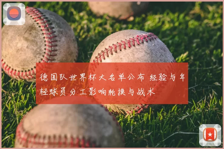 德国队世界杯大名单公布 经验与年轻球员分工影响轮换与战术