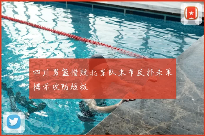 四川男篮惜败北京队末节反扑未果揭示攻防短板