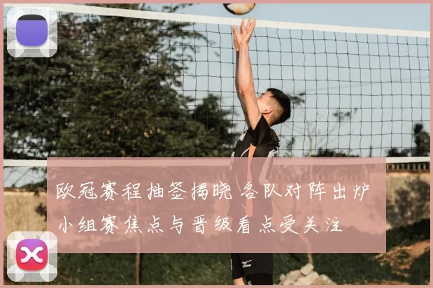 欧冠赛程抽签揭晓 各队对阵出炉 小组赛焦点与晋级看点受关注