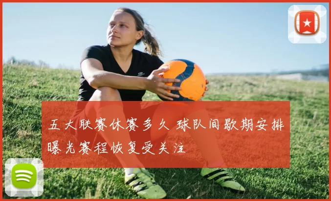 五大联赛休赛多久 球队间歇期安排曝光赛程恢复受关注