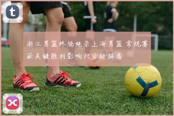 浙江男篮终场绝杀上海男篮 常规赛获关键胜利影响积分榜排名