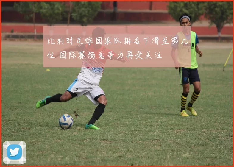 比利时足球国家队排名下滑至第几位 国际赛场竞争力再受关注