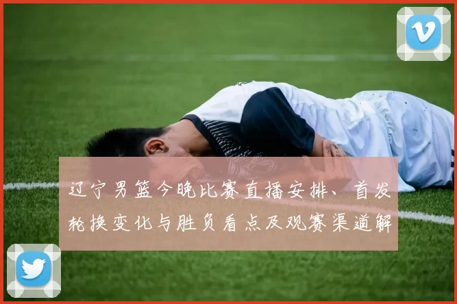 辽宁男篮今晚比赛直播安排、首发轮换变化与胜负看点及观赛渠道解析