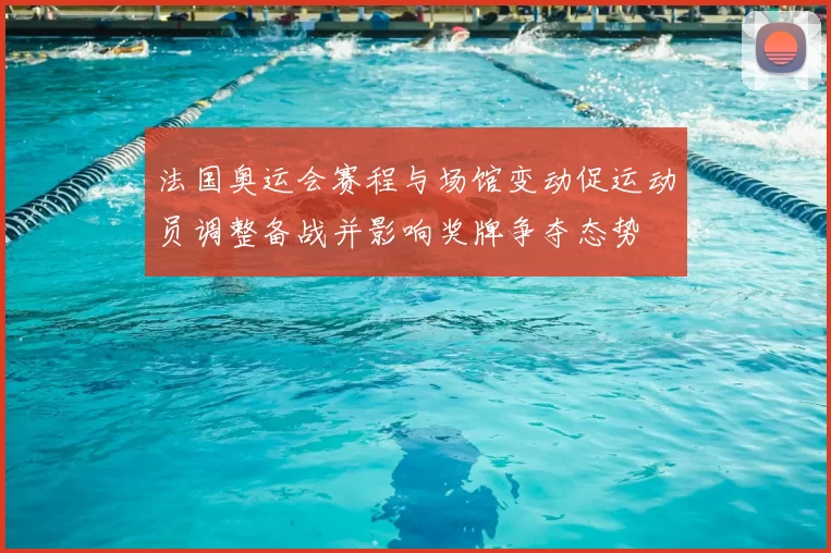 法国奥运会赛程与场馆变动促运动员调整备战并影响奖牌争夺态势