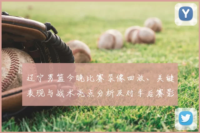 辽宁男篮今晚比赛录像回放、关键表现与战术亮点分析及对季后赛影响