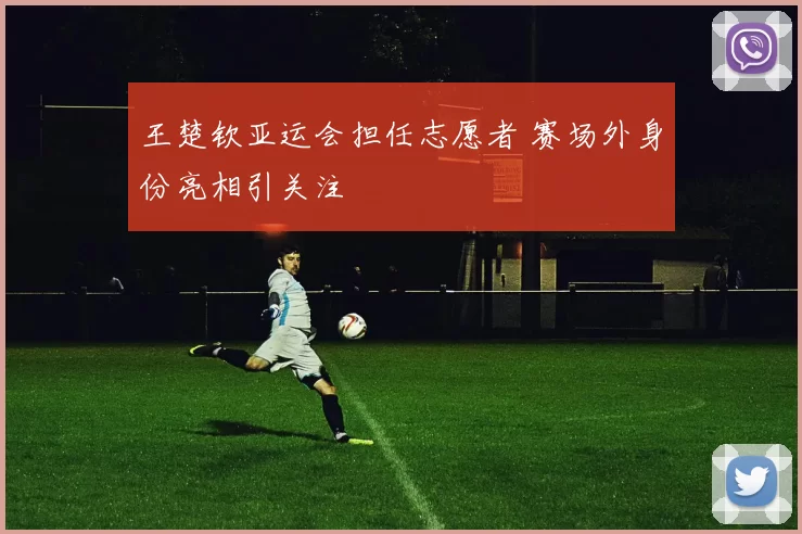 王楚钦亚运会担任志愿者 赛场外身份亮相引关注