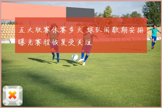 五大联赛休赛多久 球队间歇期安排曝光赛程恢复受关注