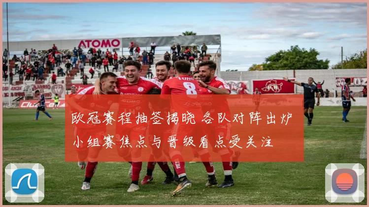 欧冠赛程抽签揭晓 各队对阵出炉 小组赛焦点与晋级看点受关注