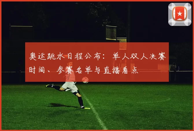 奥运跳水日程公布:单人双人决赛时间、参赛名单与直播看点