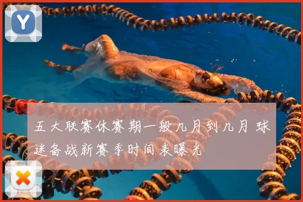 五大联赛休赛期一般几月到几月 球迷备战新赛季时间表曝光