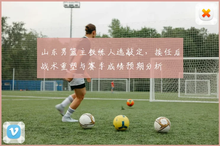 山东男篮主教练人选敲定，接任后战术重塑与赛季成绩预期分析