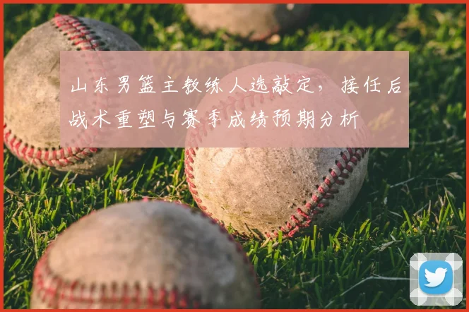 山东男篮主教练人选敲定，接任后战术重塑与赛季成绩预期分析