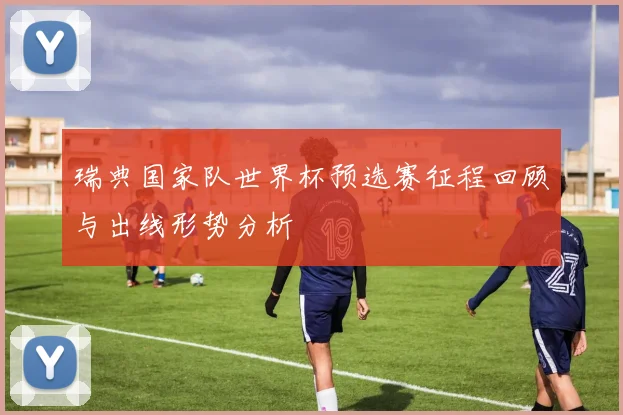 瑞典国家队世界杯预选赛征程回顾与出线形势分析