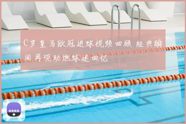 C罗皇马欧冠进球视频回顾 经典瞬间再现助燃球迷回忆