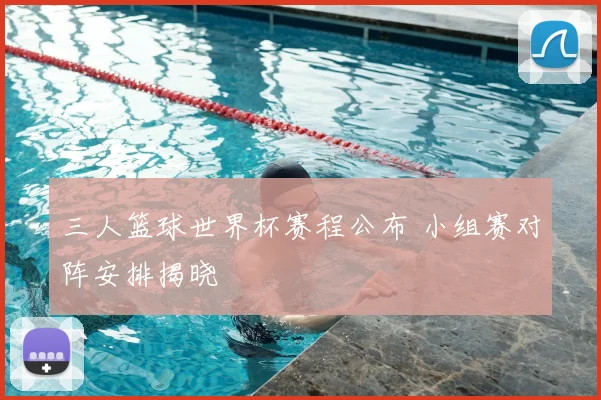 三人篮球世界杯赛程公布 小组赛对阵安排揭晓