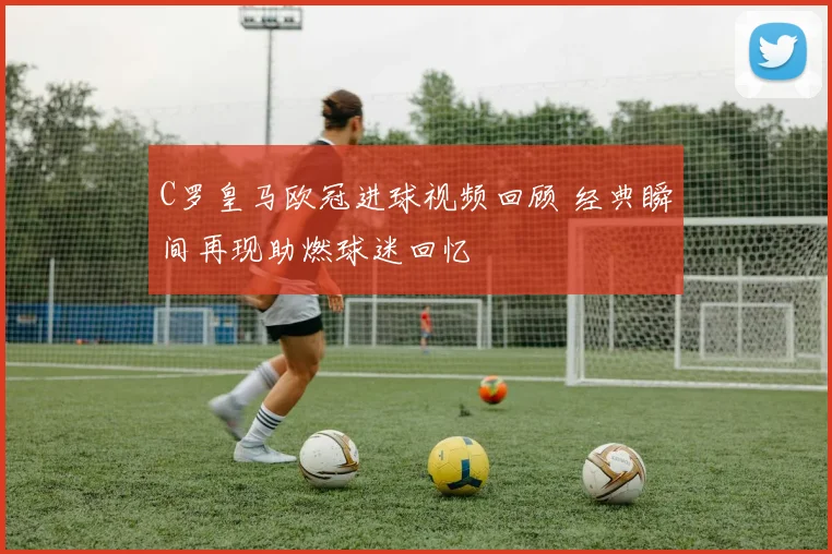 C罗皇马欧冠进球视频回顾 经典瞬间再现助燃球迷回忆