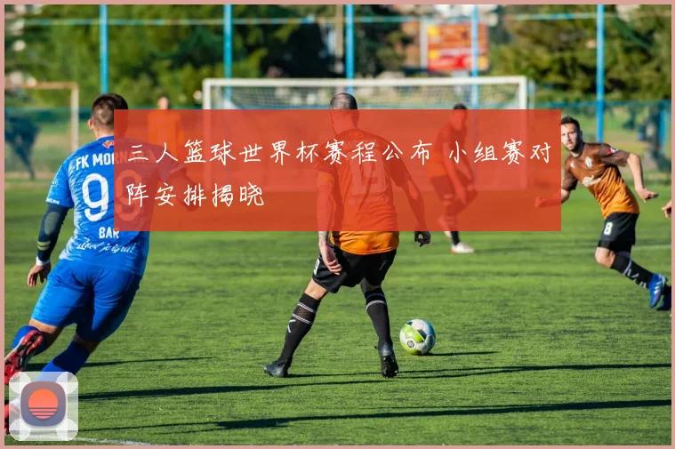 三人篮球世界杯赛程公布 小组赛对阵安排揭晓