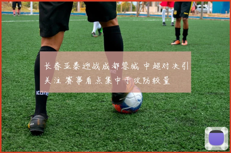 长春亚泰迎战成都蓉城 中超对决引关注 赛事看点集中于攻防较量