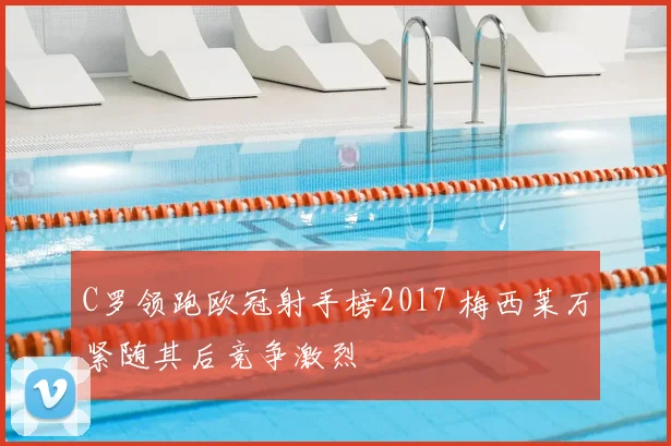 C罗领跑欧冠射手榜2017 梅西莱万紧随其后竞争激烈